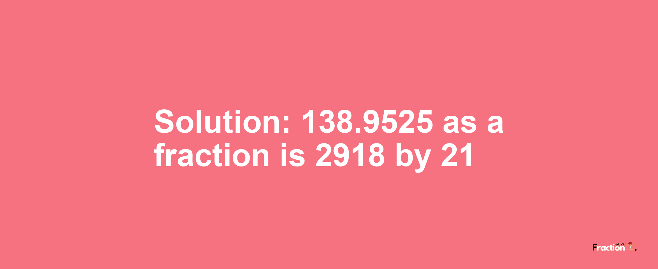Solution:138.9525 as a fraction is 2918/21
